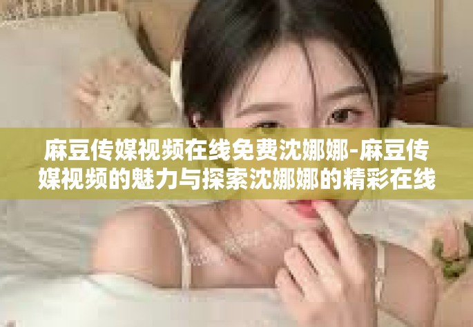 麻豆传媒视频在线免费沈娜娜-麻豆传媒视频的魅力与探索沈娜娜的精彩在线时光-麻豆传媒视频在线免费沈娜娜